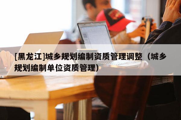 [黑龙江]城乡规划编制资质管理调整（城乡规划编制单位资质管理）