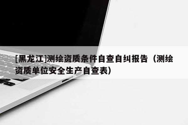 [黑龙江]测绘资质条件自查自纠报告（测绘资质单位安全生产自查表）