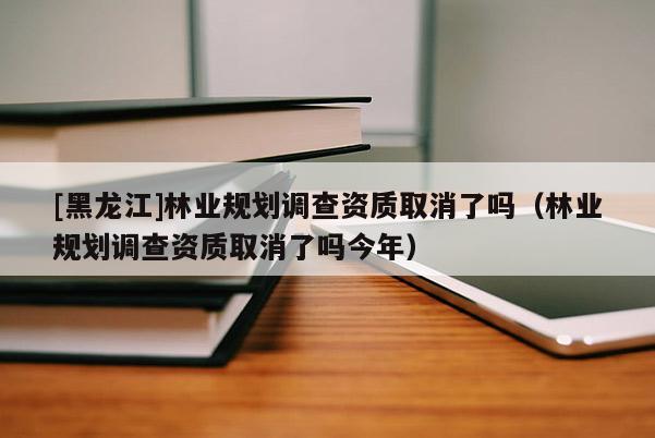 [黑龙江]林业规划调查资质取消了吗（林业规划调查资质取消了吗今年）