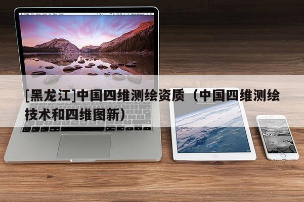 [黑龙江]中国四维测绘资质（中国四维测绘技术和四维图新）