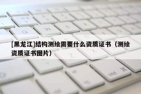 [黑龙江]结构测绘需要什么资质证书（测绘资质证书图片）