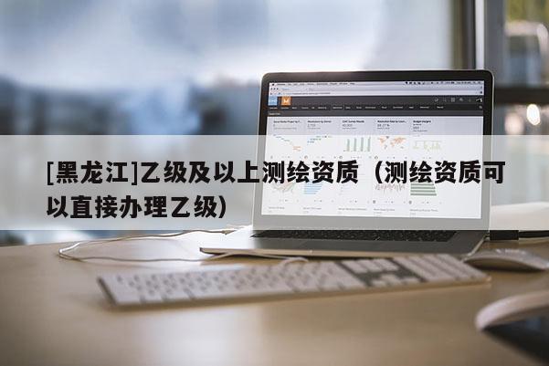 [黑龙江]乙级及以上测绘资质（测绘资质可以直接办理乙级）