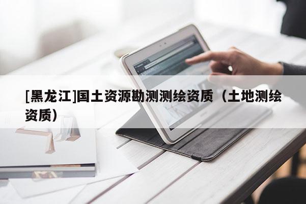 [黑龙江]国土资源勘测测绘资质（土地测绘资质）