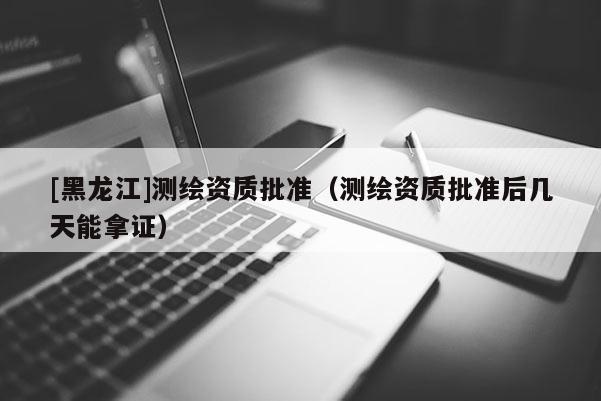 [黑龙江]测绘资质批准（测绘资质批准后几天能拿证）