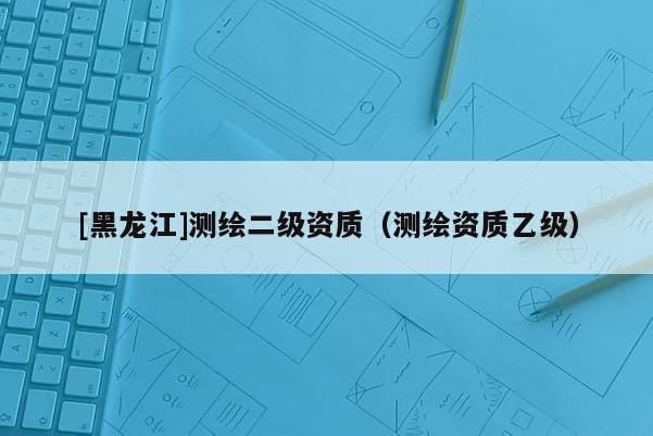 [黑龙江]测绘二级资质（测绘资质乙级）