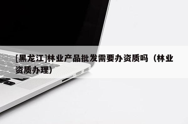 [黑龙江]林业产品批发需要办资质吗（林业资质办理）