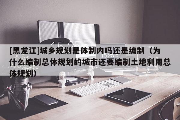 [黑龙江]城乡规划是体制内吗还是编制（为什么编制总体规划的城市还要编制土地利用总体规划）