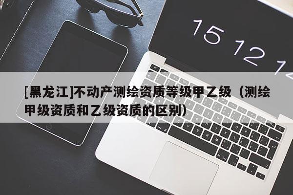 [黑龙江]不动产测绘资质等级甲乙级（测绘甲级资质和乙级资质的区别）