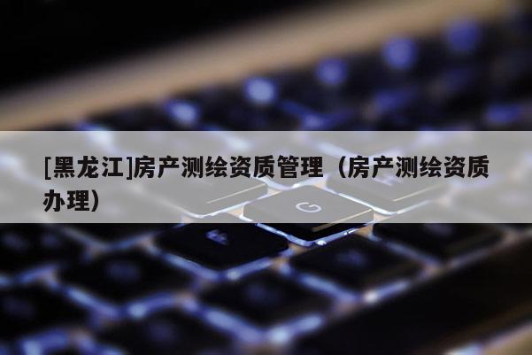 [黑龙江]房产测绘资质管理（房产测绘资质办理）