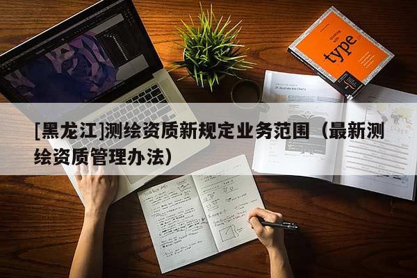 [黑龙江]测绘资质新规定业务范围（最新测绘资质管理办法）