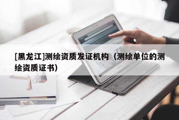 [黑龙江]测绘资质发证机构（测绘单位的测绘资质证书）