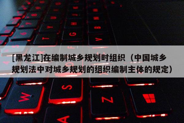[黑龙江]在编制城乡规划时组织（中国城乡规划法中对城乡规划的组织编制主体的规定）