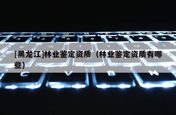 [黑龙江]林业鉴定资质（林业鉴定资质有哪些）