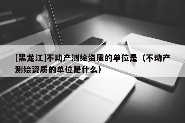 [黑龙江]不动产测绘资质的单位是（不动产测绘资质的单位是什么）