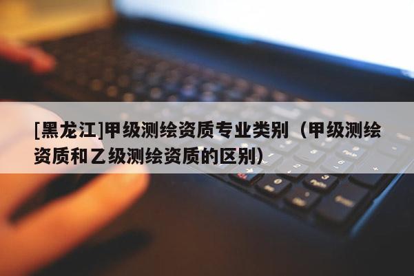 [黑龙江]甲级测绘资质专业类别（甲级测绘资质和乙级测绘资质的区别）