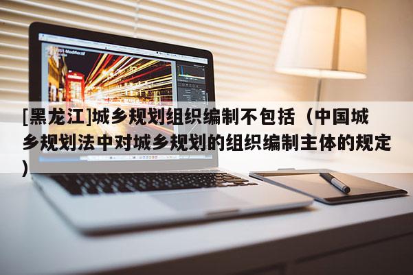 [黑龙江]城乡规划组织编制不包括（中国城乡规划法中对城乡规划的组织编制主体的规定）