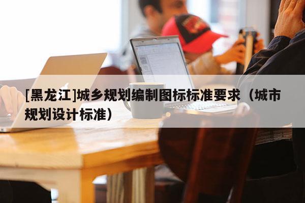 [黑龙江]城乡规划编制图标标准要求（城市规划设计标准）