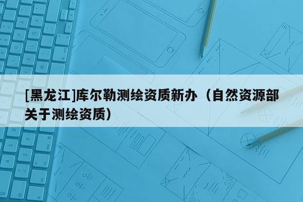 [黑龙江]库尔勒测绘资质新办（自然资源部关于测绘资质）