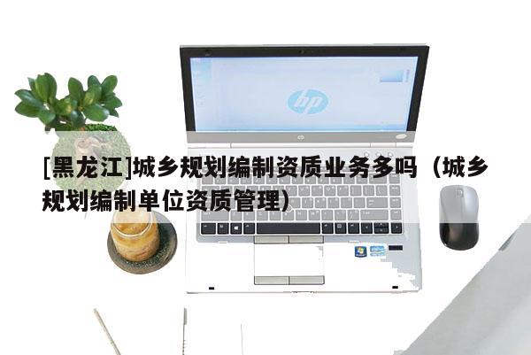 [黑龙江]城乡规划编制资质业务多吗（城乡规划编制单位资质管理）