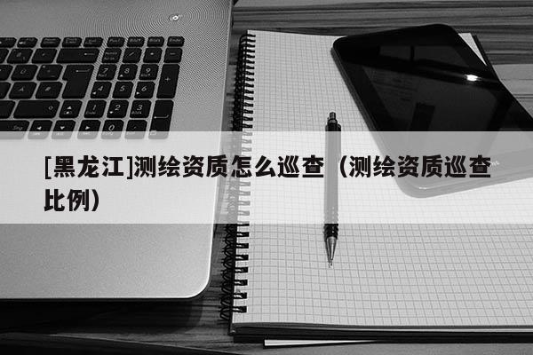 [黑龙江]测绘资质怎么巡查（测绘资质巡查比例）