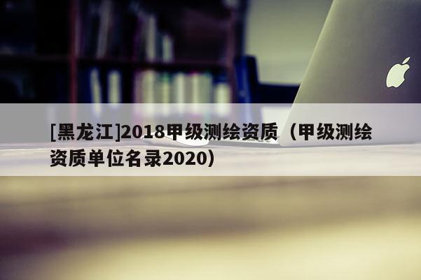 [黑龙江]2018甲级测绘资质（甲级测绘资质单位名录2020）