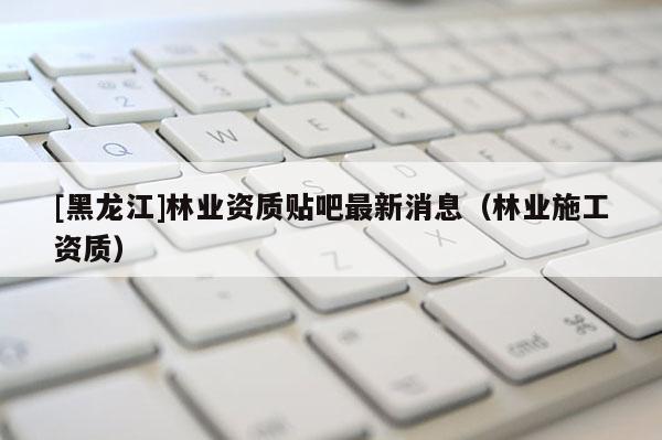 [黑龙江]林业资质贴吧最新消息（林业施工资质）