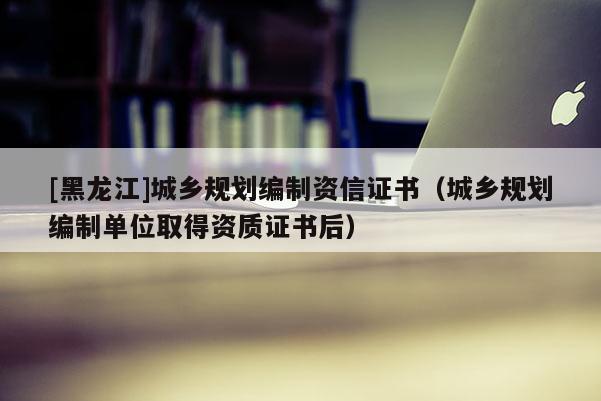 [黑龙江]城乡规划编制资信证书（城乡规划编制单位取得资质证书后）