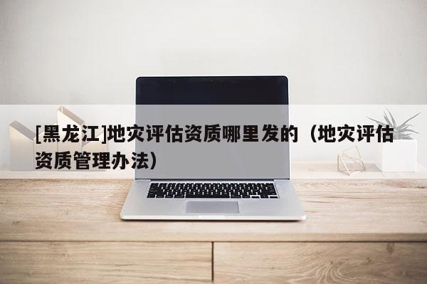 [黑龙江]地灾评估资质哪里发的（地灾评估资质管理办法）