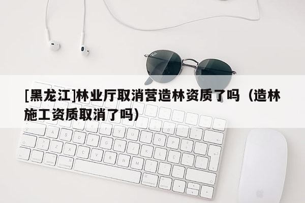 [黑龙江]林业厅取消营造林资质了吗（造林施工资质取消了吗）
