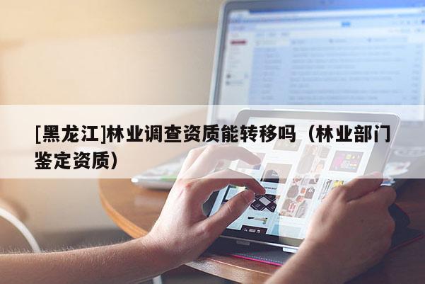 [黑龙江]林业调查资质能转移吗（林业部门鉴定资质）