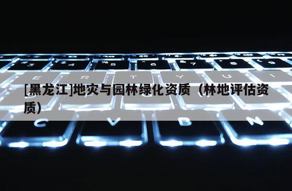 [黑龙江]地灾与园林绿化资质（林地评估资质）