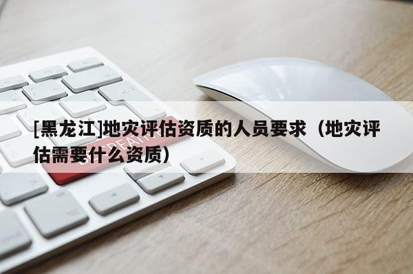 [黑龙江]地灾评估资质的人员要求（地灾评估需要什么资质）