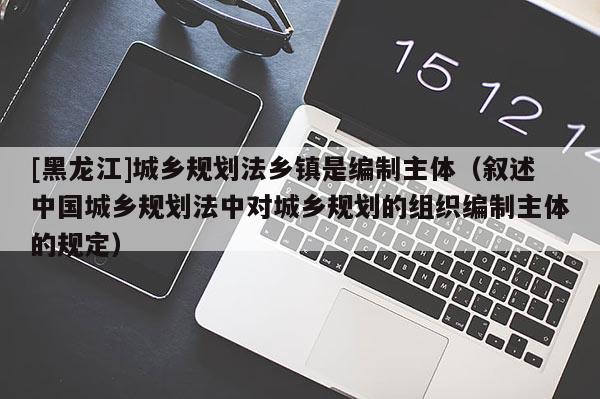 [黑龙江]城乡规划法乡镇是编制主体（叙述中国城乡规划法中对城乡规划的组织编制主体的规定）