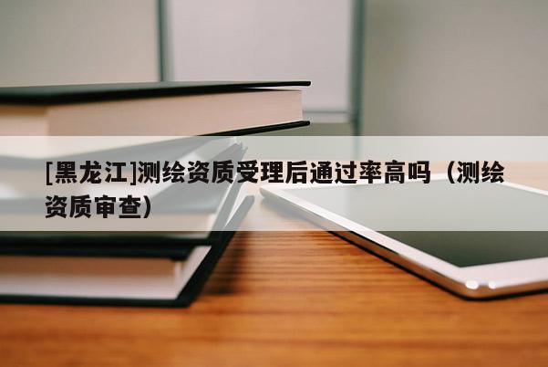[黑龙江]测绘资质受理后通过率高吗（测绘资质审查）
