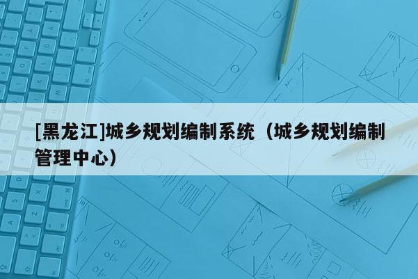 [黑龙江]城乡规划编制系统（城乡规划编制管理中心）