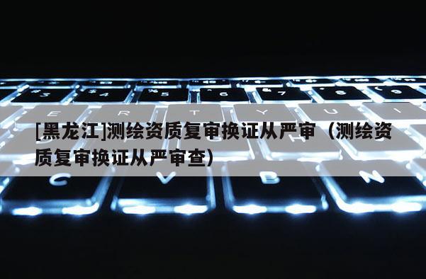 [黑龙江]测绘资质复审换证从严审（测绘资质复审换证从严审查）