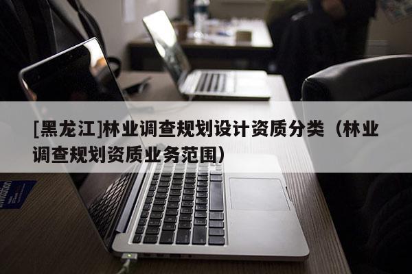 [黑龙江]林业调查规划设计资质分类（林业调查规划资质业务范围）