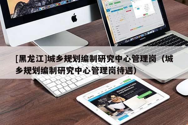 [黑龙江]城乡规划编制研究中心管理岗（城乡规划编制研究中心管理岗待遇）