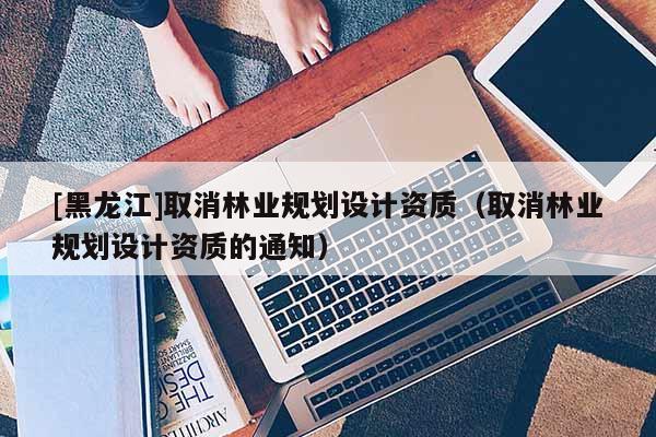 [黑龙江]取消林业规划设计资质（取消林业规划设计资质的通知）