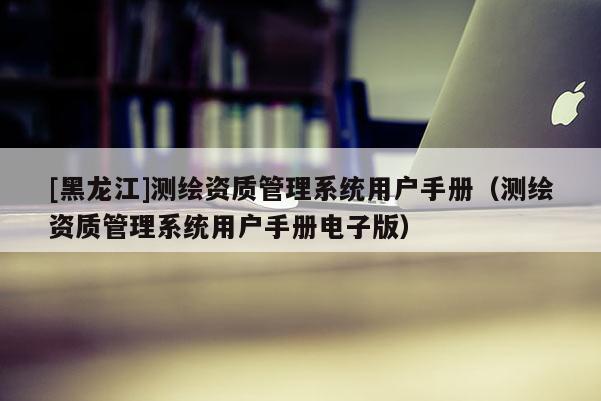 [黑龙江]测绘资质管理系统用户手册（测绘资质管理系统用户手册电子版）
