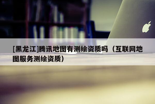 [黑龙江]腾讯地图有测绘资质吗（互联网地图服务测绘资质）