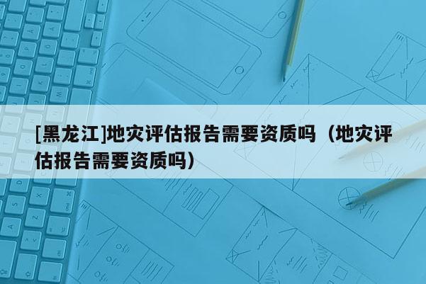 [黑龙江]地灾评估报告需要资质吗（地灾评估报告需要资质吗）