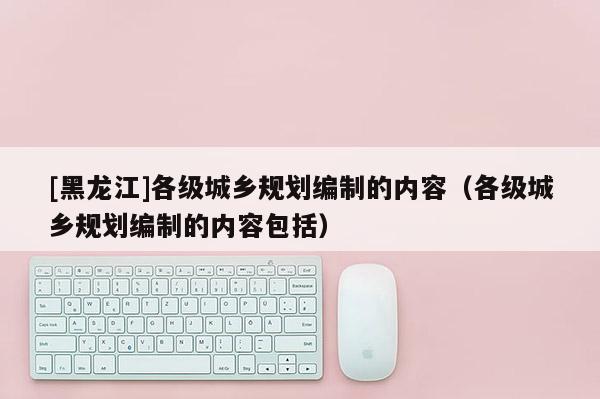 [黑龙江]各级城乡规划编制的内容（各级城乡规划编制的内容包括）