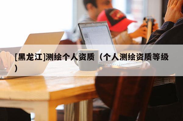 [黑龙江]测绘个人资质（个人测绘资质等级）