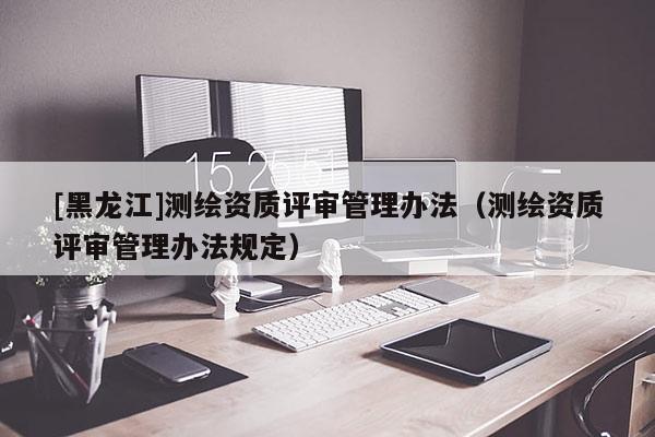 [黑龙江]测绘资质评审管理办法（测绘资质评审管理办法规定）