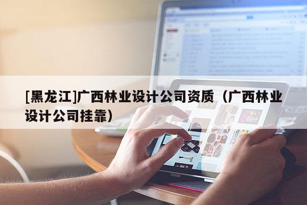 [黑龙江]广西林业设计公司资质（广西林业设计公司挂靠）