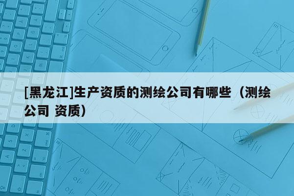 [黑龙江]生产资质的测绘公司有哪些（测绘公司 资质）
