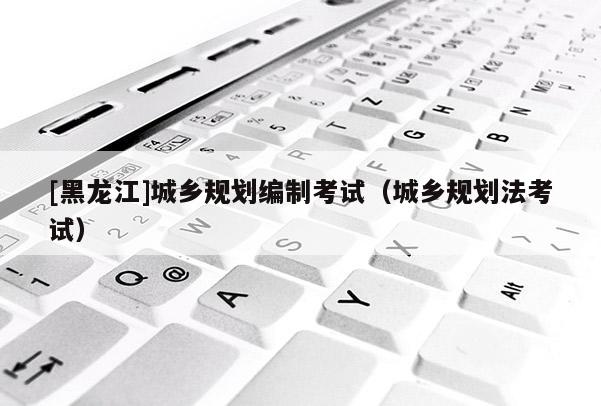 [黑龙江]城乡规划编制考试（城乡规划法考试）