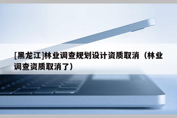 [黑龙江]林业调查规划设计资质取消（林业调查资质取消了）