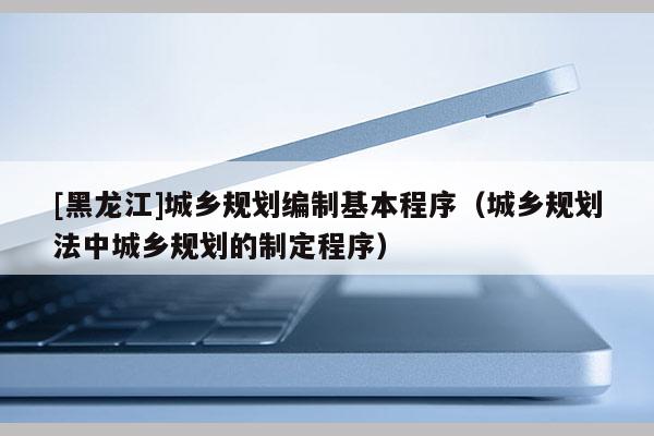 [黑龙江]城乡规划编制基本程序（城乡规划法中城乡规划的制定程序）